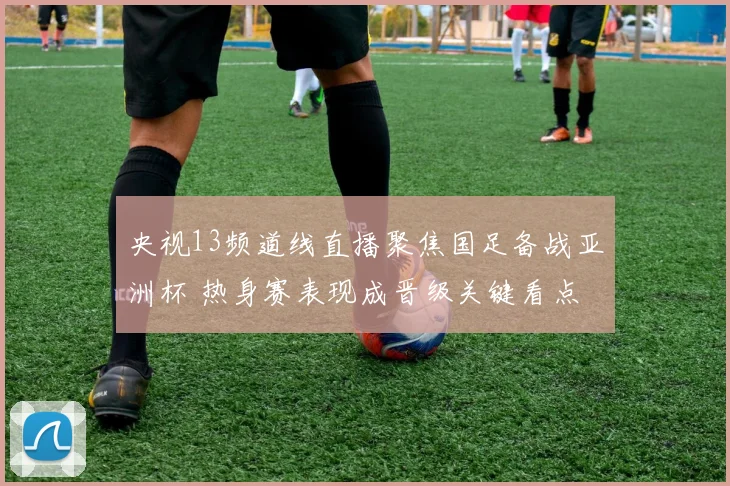 央视13频道线直播聚焦国足备战亚洲杯 热身赛表现成晋级关键看点