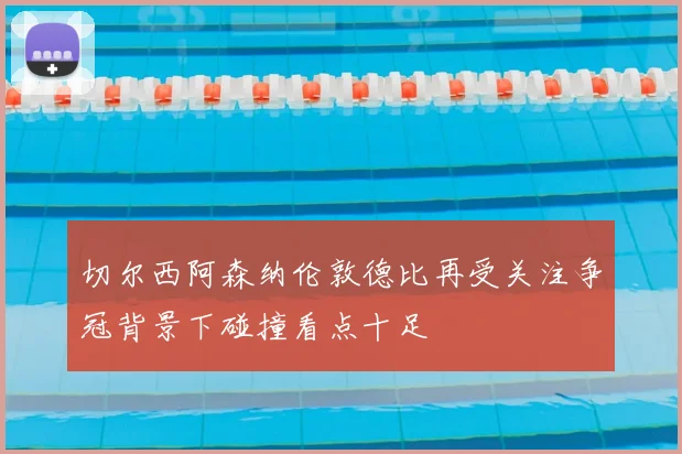 切尔西阿森纳伦敦德比再受关注争冠背景下碰撞看点十足