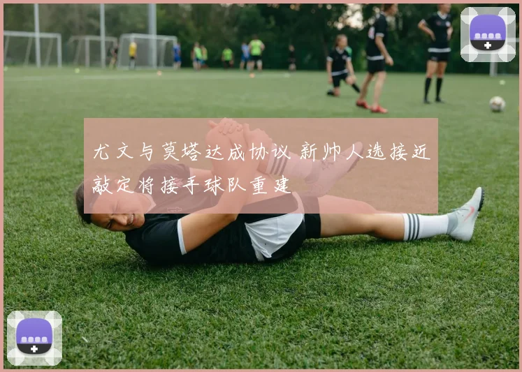 尤文与莫塔达成协议 新帅人选接近敲定将接手球队重建