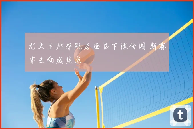 尤文主帅夺冠后面临下课传闻 新赛季去向成焦点