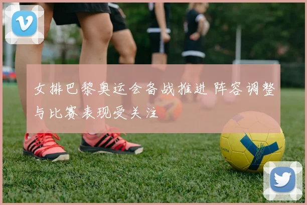 女排巴黎奥运会备战推进 阵容调整与比赛表现受关注