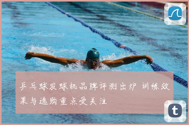 乒乓球发球机品牌评测出炉 训练效果与选购重点受关注