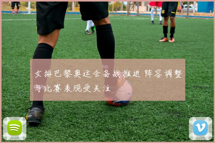女排巴黎奥运会备战推进 阵容调整与比赛表现受关注