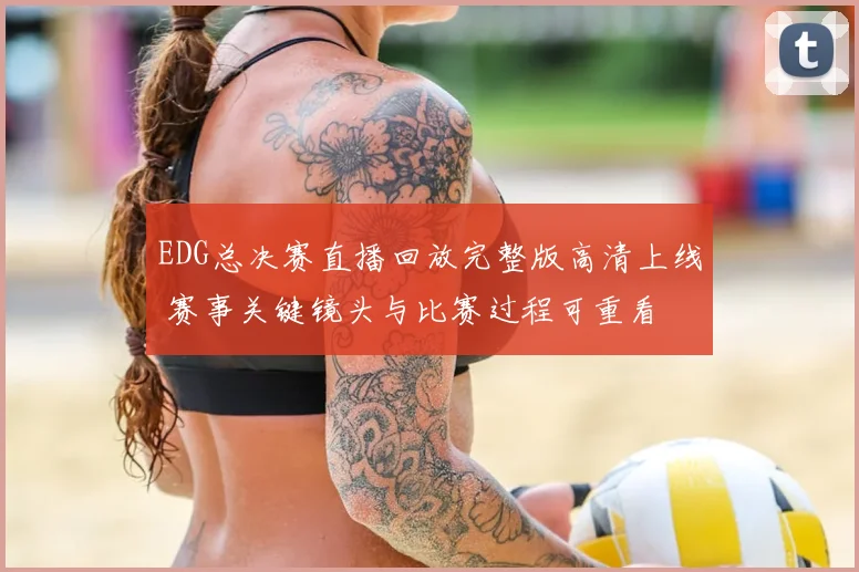 EDG总决赛直播回放完整版高清上线 赛事关键镜头与比赛过程可重看