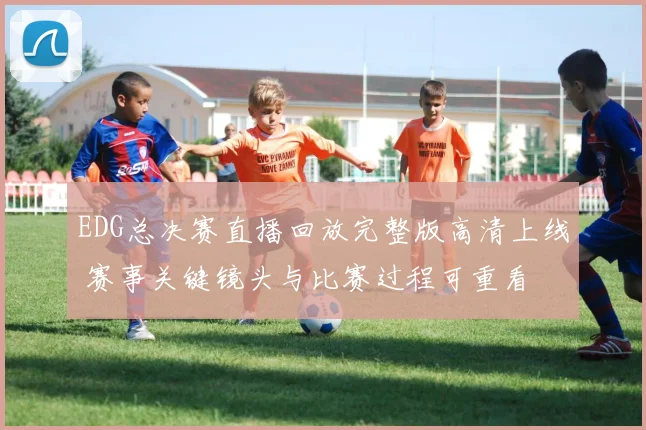 EDG总决赛直播回放完整版高清上线 赛事关键镜头与比赛过程可重看